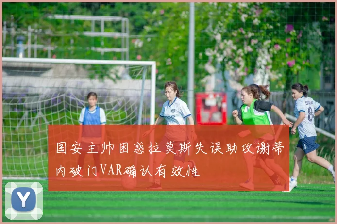 国安主帅困惑拉莫斯失误助攻谢蒂内破门VAR确认有效性