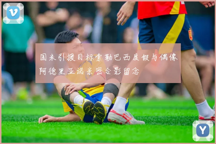 国米引援目标索勒巴西度假与偶像阿德里亚诺亲密合影留念