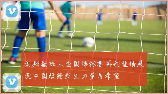 刘翔接班人全国锦标赛再创佳绩展现中国短跨新生力量与希望