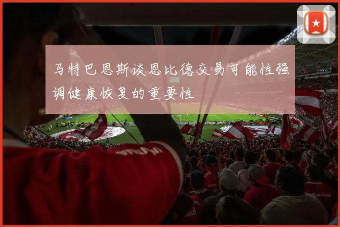 马特巴恩斯谈恩比德交易可能性强调健康恢复的重要性