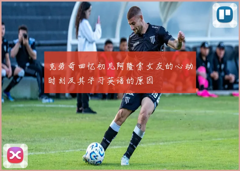 克劳奇回忆初见阿隆索女友的心动时刻及其学习英语的原因