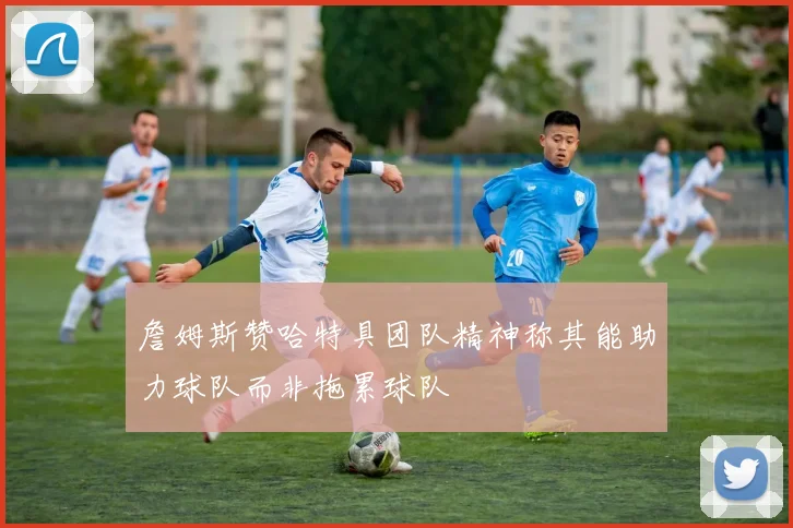 詹姆斯赞哈特具团队精神称其能助力球队而非拖累球队