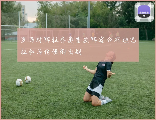 罗马对阵拉齐奥首发阵容公布迪巴拉和马伦领衔出战