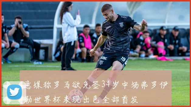 意媒称罗马欲免签34岁中场弗罗伊勒世界杯表现出色全部首发