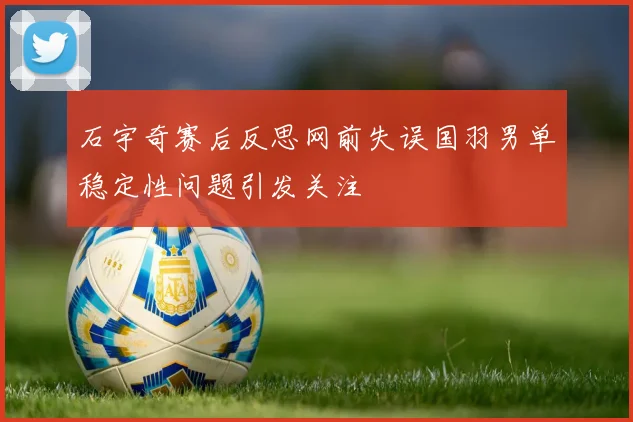 石宇奇赛后反思网前失误国羽男单稳定性问题引发关注