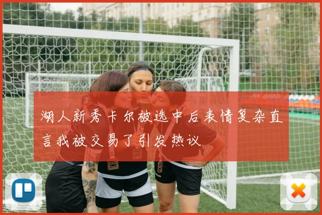 湖人新秀卡尔被选中后表情复杂直言我被交易了引发热议