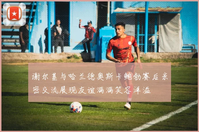 谢尔基与哈兰德奥斯卡鲍勃赛后亲密交流展现友谊满满笑容洋溢