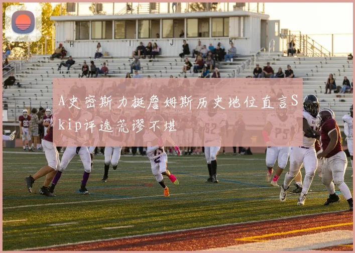 A史密斯力挺詹姆斯历史地位直言Skip评选荒谬不堪