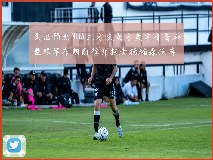 美记预测NBA三方交易方案字母哥加盟绿军布朗前往开拓者杨瀚森投奔雄鹿