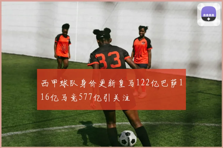 西甲球队身价更新皇马122亿巴萨116亿马竞577亿引关注