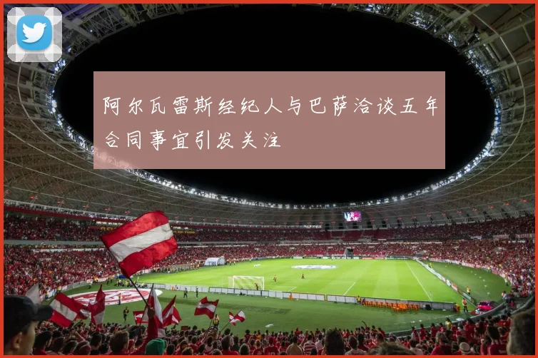 阿尔瓦雷斯经纪人与巴萨洽谈五年合同事宜引发关注