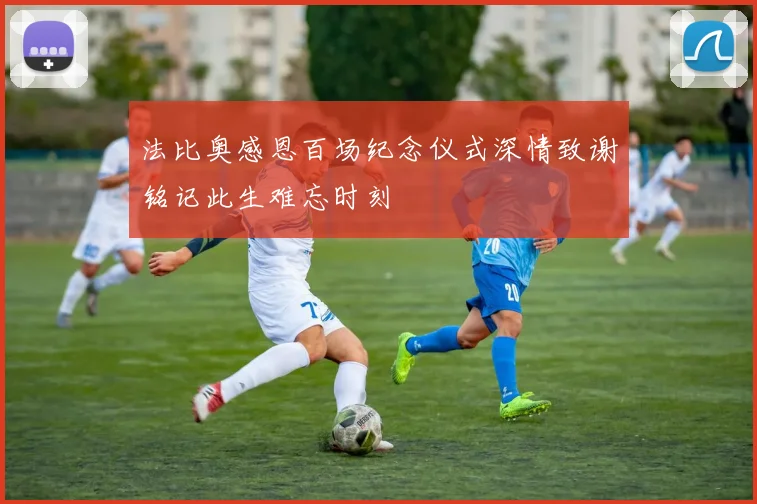 法比奥感恩百场纪念仪式深情致谢铭记此生难忘时刻