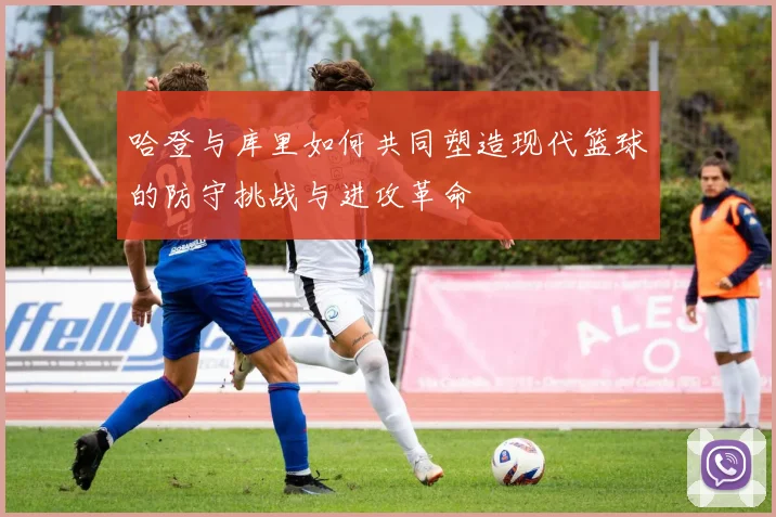 哈登与库里如何共同塑造现代篮球的防守挑战与进攻革命