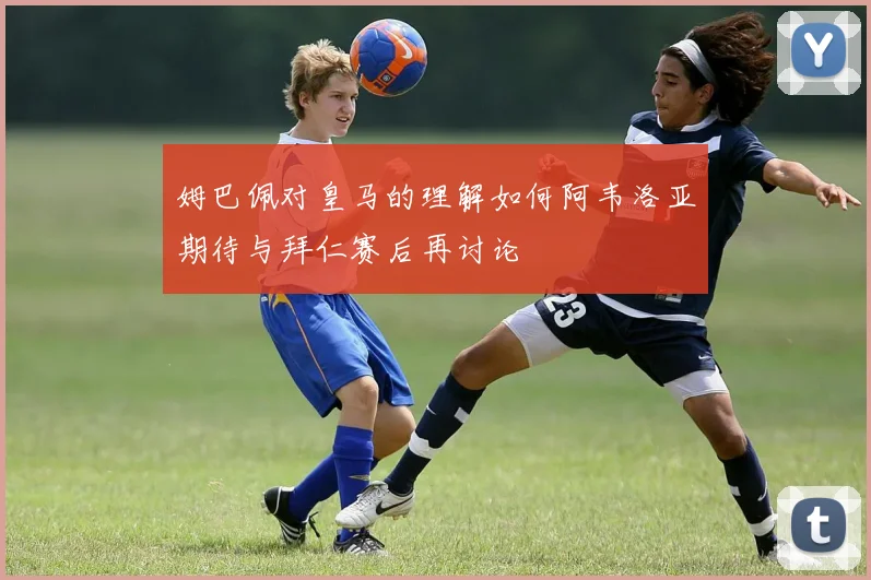 姆巴佩对皇马的理解如何阿韦洛亚期待与拜仁赛后再讨论