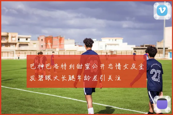 巴神巴洛特利甜蜜公开恋情女友金发碧眼大长腿年龄差引关注