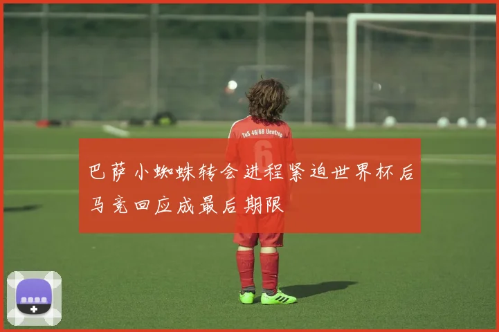 巴萨小蜘蛛转会进程紧迫世界杯后马竞回应成最后期限