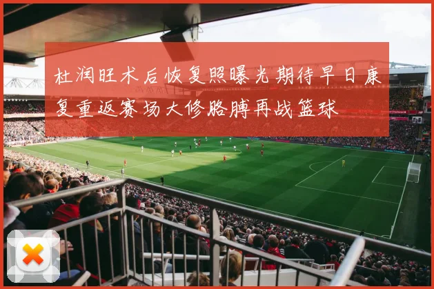 杜润旺术后恢复照曝光期待早日康复重返赛场大修胳膊再战篮球