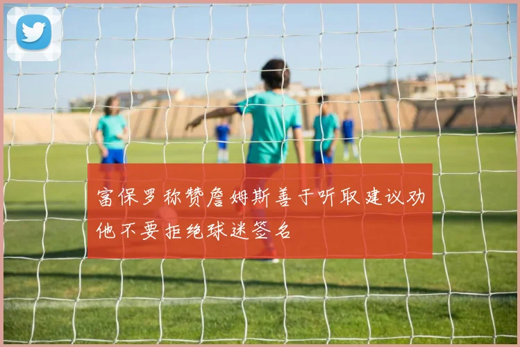 富保罗称赞詹姆斯善于听取建议劝他不要拒绝球迷签名