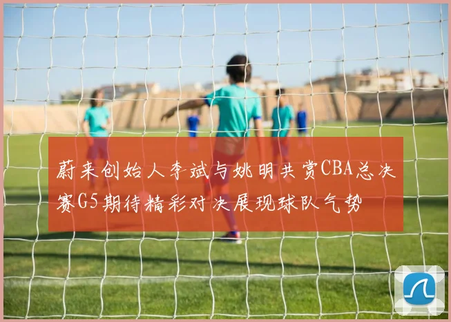 蔚来创始人李斌与姚明共赏CBA总决赛G5期待精彩对决展现球队气势