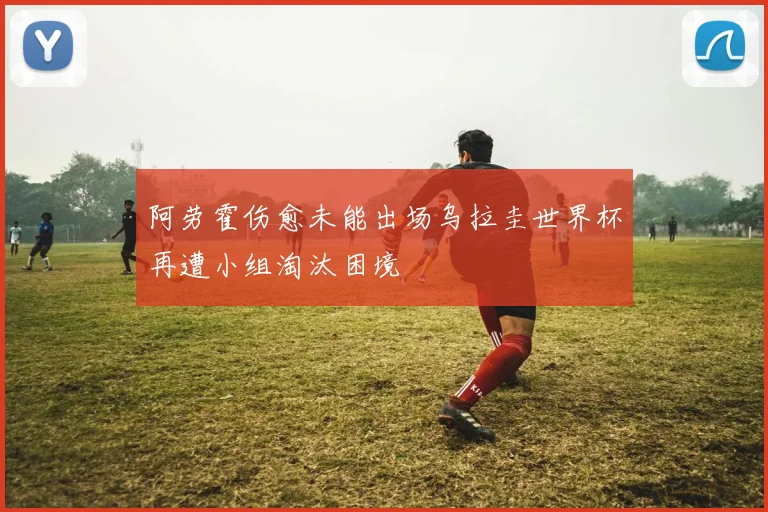 阿劳霍伤愈未能出场乌拉圭世界杯再遭小组淘汰困境