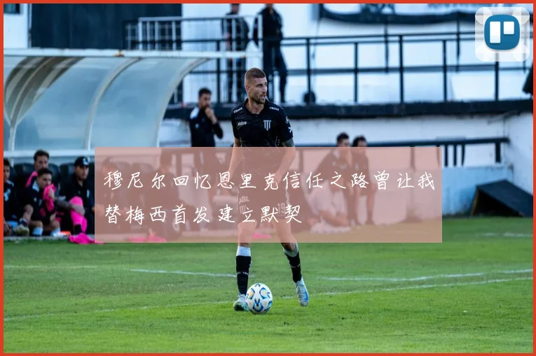 穆尼尔回忆恩里克信任之路曾让我替梅西首发建立默契