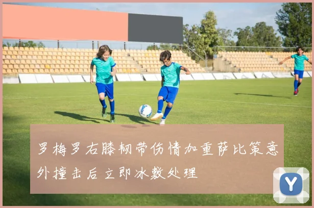 罗梅罗右膝韧带伤情加重萨比策意外撞击后立即冰敷处理