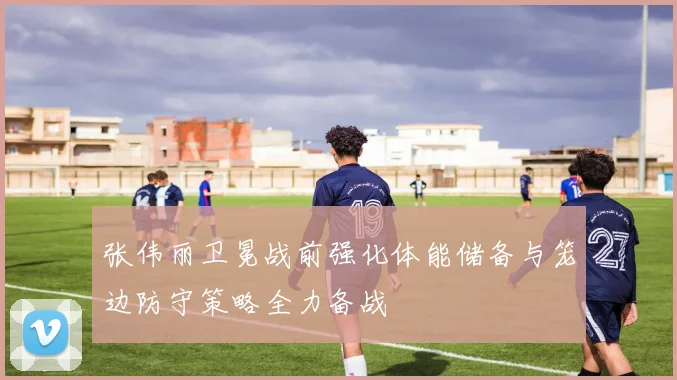 张伟丽卫冕战前强化体能储备与笼边防守策略全力备战