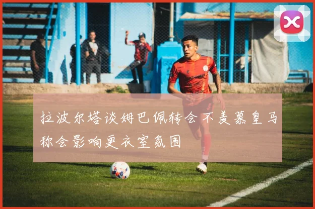 拉波尔塔谈姆巴佩转会不羡慕皇马称会影响更衣室氛围